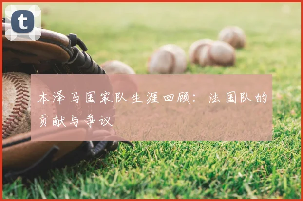 本泽马国家队生涯回顾：法国队的贡献与争议