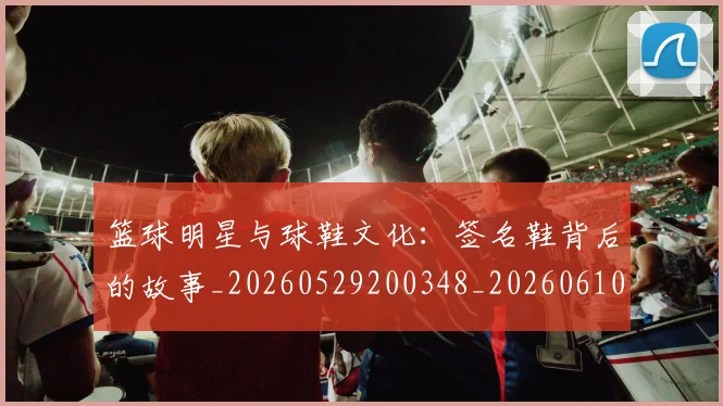 篮球明星与球鞋文化:签名鞋背后的故事_20260529200348_20260610000200